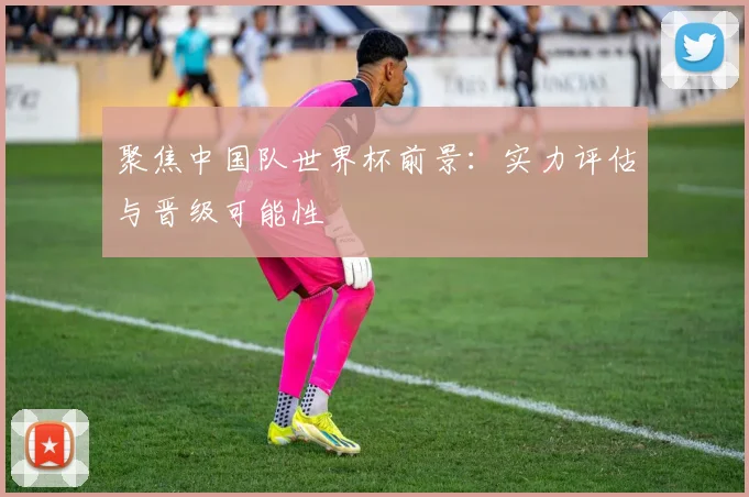 聚焦中国队世界杯前景：实力评估与晋级可能性