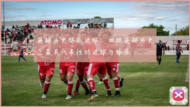 英超历史球队进球：回顾英超历史上最具代表性的进球与球员