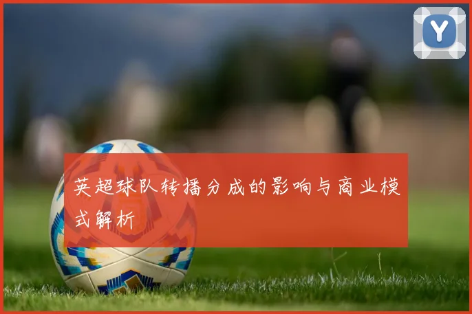 英超球队转播分成的影响与商业模式解析