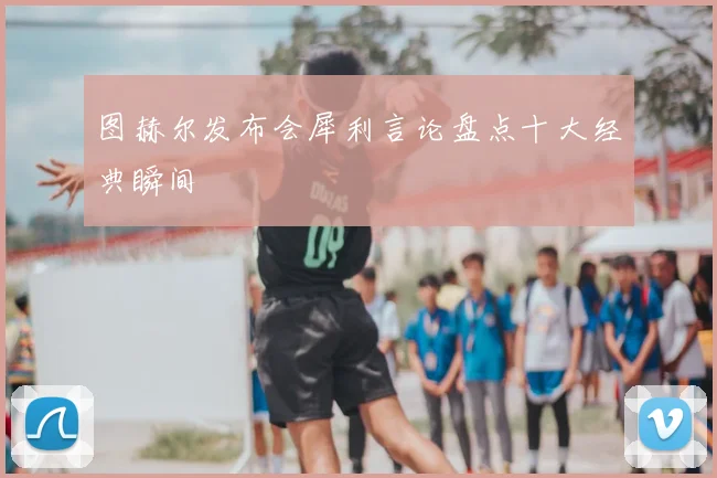 图赫尔发布会犀利言论盘点十大经典瞬间